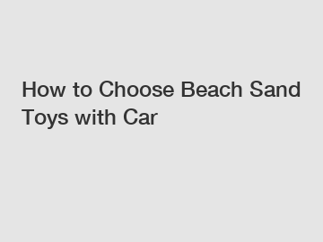 How to Choose Beach Sand Toys with Car