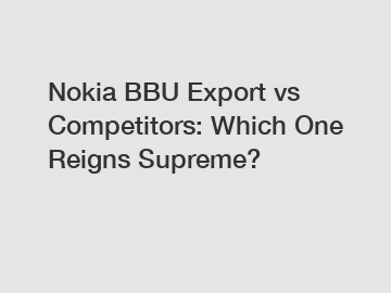 Nokia BBU Export vs Competitors: Which One Reigns Supreme?