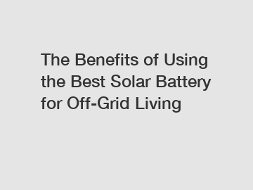 The Benefits of Using the Best Solar Battery for Off-Grid Living