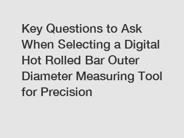 Key Questions to Ask When Selecting a Digital Hot Rolled Bar Outer Diameter Measuring Tool for Precision