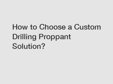 How to Choose a Custom Drilling Proppant Solution?