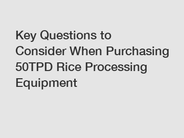 Key Questions to Consider When Purchasing 50TPD Rice Processing Equipment