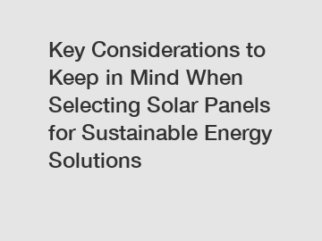 Key Considerations to Keep in Mind When Selecting Solar Panels for Sustainable Energy Solutions