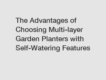 The Advantages of Choosing Multi-layer Garden Planters with Self-Watering Features