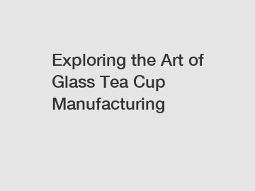 Exploring the Art of Glass Tea Cup Manufacturing