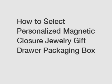 How to Select Personalized Magnetic Closure Jewelry Gift Drawer Packaging Box