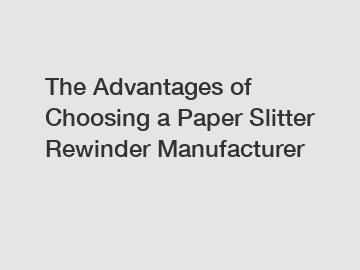 The Advantages of Choosing a Paper Slitter Rewinder Manufacturer