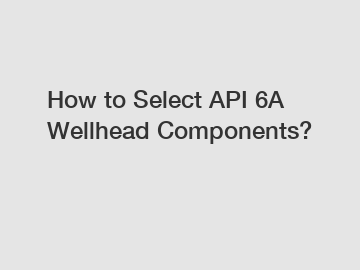 How to Select API 6A Wellhead Components?