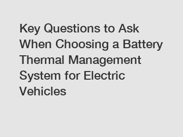 Key Questions to Ask When Choosing a Battery Thermal Management System for Electric Vehicles