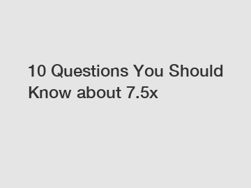 10 Questions You Should Know about 7.5x