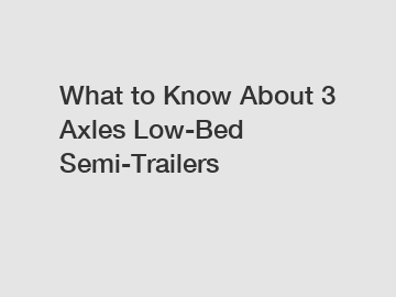 What to Know About 3 Axles Low-Bed Semi-Trailers