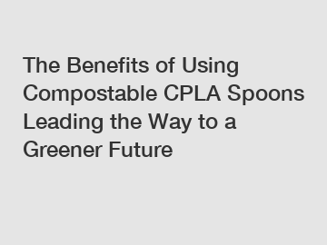 The Benefits of Using Compostable CPLA Spoons Leading the Way to a Greener Future