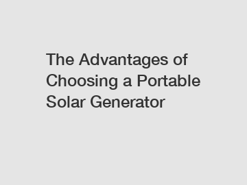 The Advantages of Choosing a Portable Solar Generator