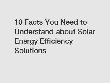 10 Facts You Need to Understand about Solar Energy Efficiency Solutions