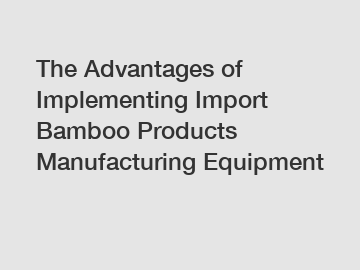 The Advantages of Implementing Import Bamboo Products Manufacturing Equipment