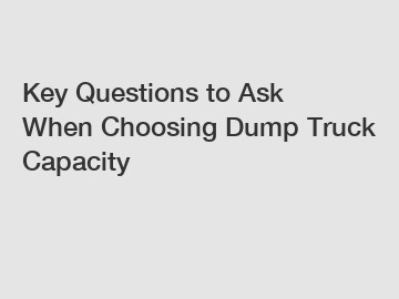 Key Questions to Ask When Choosing Dump Truck Capacity