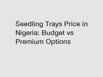 Seedling Trays Price in Nigeria: Budget vs Premium Options