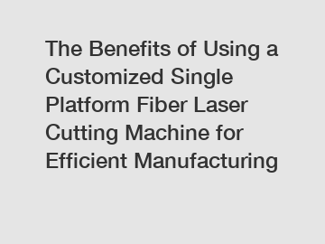 The Benefits of Using a Customized Single Platform Fiber Laser Cutting Machine for Efficient Manufacturing