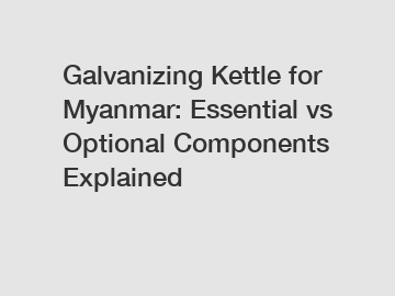 Galvanizing Kettle for Myanmar: Essential vs Optional Components Explained