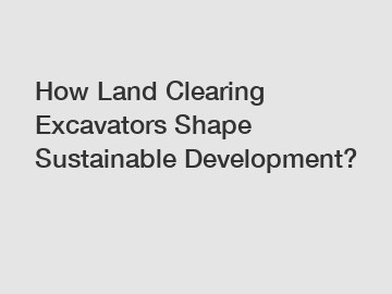 How Land Clearing Excavators Shape Sustainable Development?