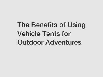 The Benefits of Using Vehicle Tents for Outdoor Adventures