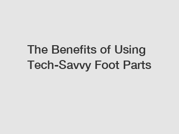 The Benefits of Using Tech-Savvy Foot Parts