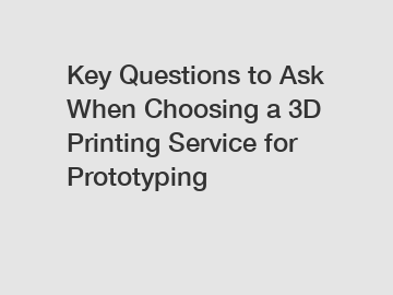 Key Questions to Ask When Choosing a 3D Printing Service for Prototyping