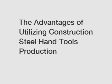 The Advantages of Utilizing Construction Steel Hand Tools Production