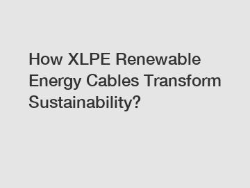 How XLPE Renewable Energy Cables Transform Sustainability?