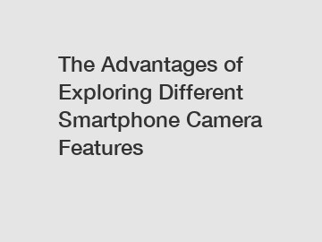 The Advantages of Exploring Different Smartphone Camera Features