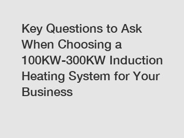 Key Questions to Ask When Choosing a 100KW-300KW Induction Heating System for Your Business