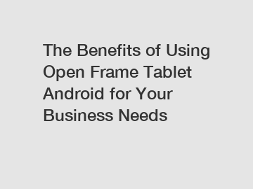 The Benefits of Using Open Frame Tablet Android for Your Business Needs