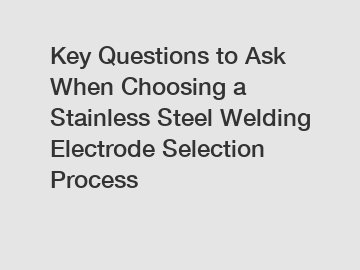 Key Questions to Ask When Choosing a Stainless Steel Welding Electrode Selection Process