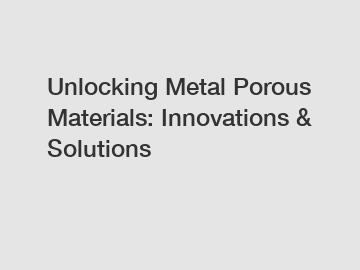 Unlocking Metal Porous Materials: Innovations & Solutions