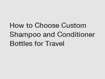 How to Choose Custom Shampoo and Conditioner Bottles for Travel