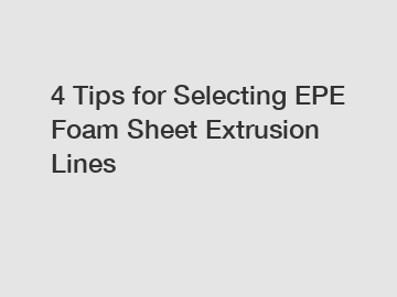 4 Tips for Selecting EPE Foam Sheet Extrusion Lines