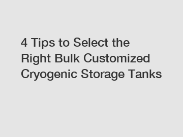 4 Tips to Select the Right Bulk Customized Cryogenic Storage Tanks