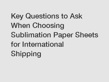 Key Questions to Ask When Choosing Sublimation Paper Sheets for International Shipping
