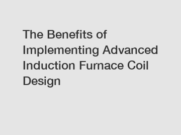 The Benefits of Implementing Advanced Induction Furnace Coil Design