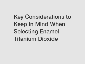 Key Considerations to Keep in Mind When Selecting Enamel Titanium Dioxide