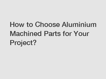 How to Choose Aluminium Machined Parts for Your Project?