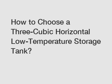 How to Choose a Three-Cubic Horizontal Low-Temperature Storage Tank?