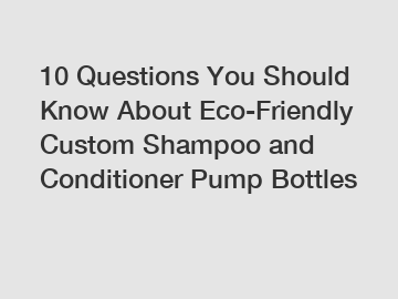 10 Questions You Should Know About Eco-Friendly Custom Shampoo and Conditioner Pump Bottles