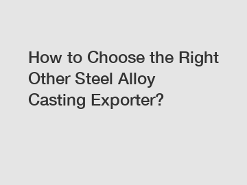 How to Choose the Right Other Steel Alloy Casting Exporter?