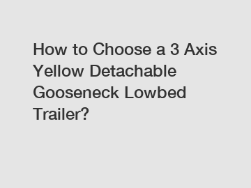 How to Choose a 3 Axis Yellow Detachable Gooseneck Lowbed Trailer?