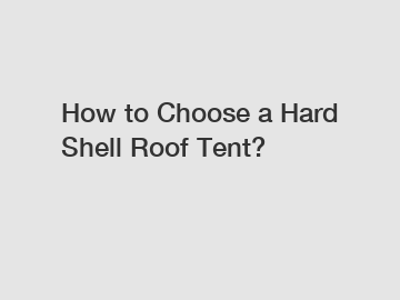 How to Choose a Hard Shell Roof Tent?