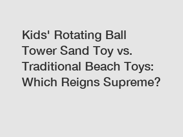 Kids' Rotating Ball Tower Sand Toy vs. Traditional Beach Toys: Which Reigns Supreme?