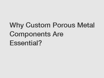 Why Custom Porous Metal Components Are Essential?