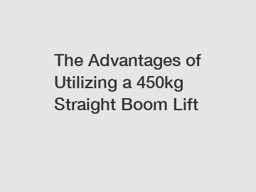 The Advantages of Utilizing a 450kg Straight Boom Lift