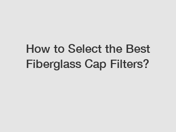 How to Select the Best Fiberglass Cap Filters?